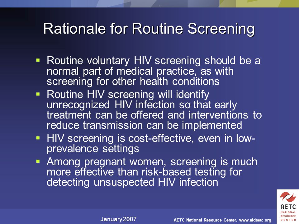 January 2007 AETC National Resource Center,   Rationale for Routine Screening  Routine voluntary HIV screening should be a normal part of medical practice, as with screening for other health conditions  Routine HIV screening will identify unrecognized HIV infection so that early treatment can be offered and interventions to reduce transmission can be implemented  HIV screening is cost-effective, even in low- prevalence settings  Among pregnant women, screening is much more effective than risk-based testing for detecting unsuspected HIV infection