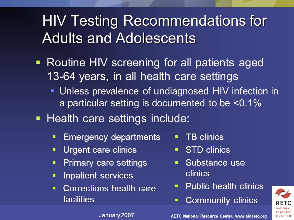 January 2007 AETC National Resource Center,   HIV Testing Recommendations for Adults and Adolescents  Emergency departments  Urgent care clinics  Primary care settings  Inpatient services  Corrections health care facilities  TB clinics  STD clinics  Substance use clinics  Public health clinics  Community clinics  Routine HIV screening for all patients aged years, in all health care settings  Unless prevalence of undiagnosed HIV infection in a particular setting is documented to be <0.1%  Health care settings include: