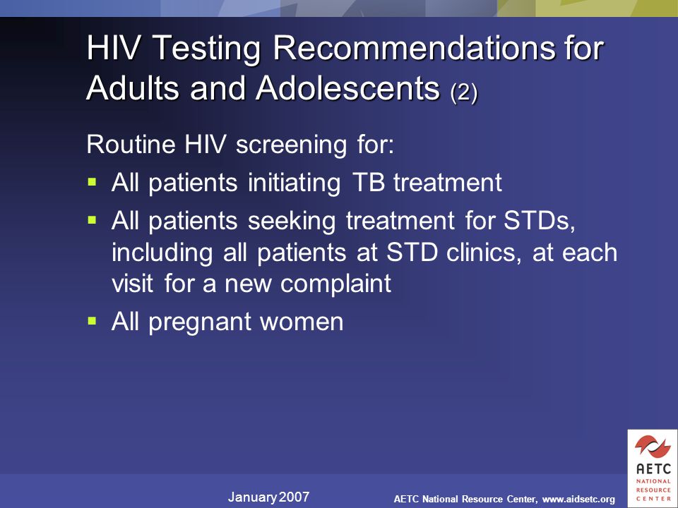 January 2007 AETC National Resource Center,   HIV Testing Recommendations for Adults and Adolescents (2) Routine HIV screening for:  All patients initiating TB treatment  All patients seeking treatment for STDs, including all patients at STD clinics, at each visit for a new complaint  All pregnant women