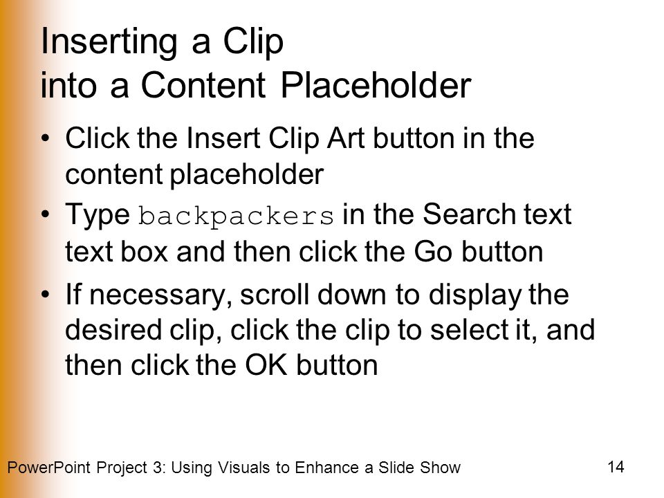 PowerPoint Project 3: Using Visuals to Enhance a Slide Show 14 Inserting a Clip into a Content Placeholder Click the Insert Clip Art button in the content placeholder Type backpackers in the Search text text box and then click the Go button If necessary, scroll down to display the desired clip, click the clip to select it, and then click the OK button