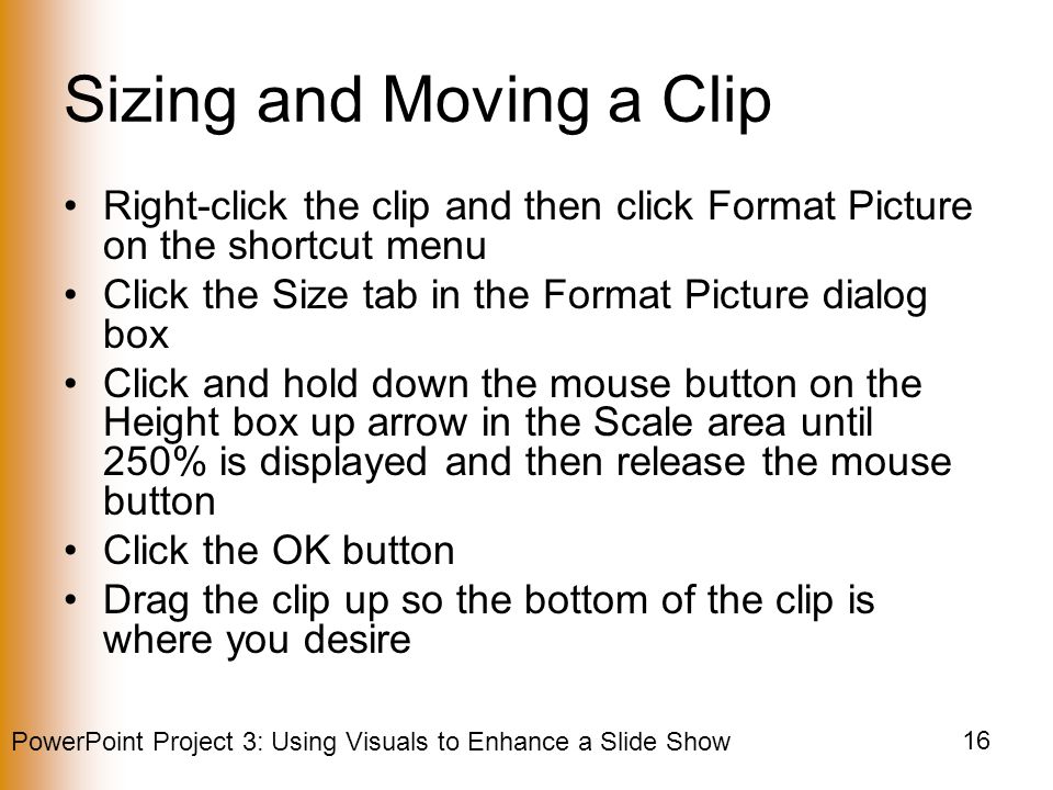 PowerPoint Project 3: Using Visuals to Enhance a Slide Show 16 Sizing and Moving a Clip Right-click the clip and then click Format Picture on the shortcut menu Click the Size tab in the Format Picture dialog box Click and hold down the mouse button on the Height box up arrow in the Scale area until 250% is displayed and then release the mouse button Click the OK button Drag the clip up so the bottom of the clip is where you desire