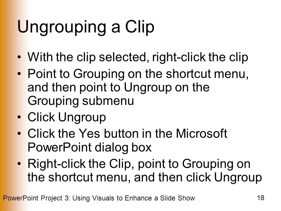 PowerPoint Project 3: Using Visuals to Enhance a Slide Show 18 Ungrouping a Clip With the clip selected, right-click the clip Point to Grouping on the shortcut menu, and then point to Ungroup on the Grouping submenu Click Ungroup Click the Yes button in the Microsoft PowerPoint dialog box Right-click the Clip, point to Grouping on the shortcut menu, and then click Ungroup