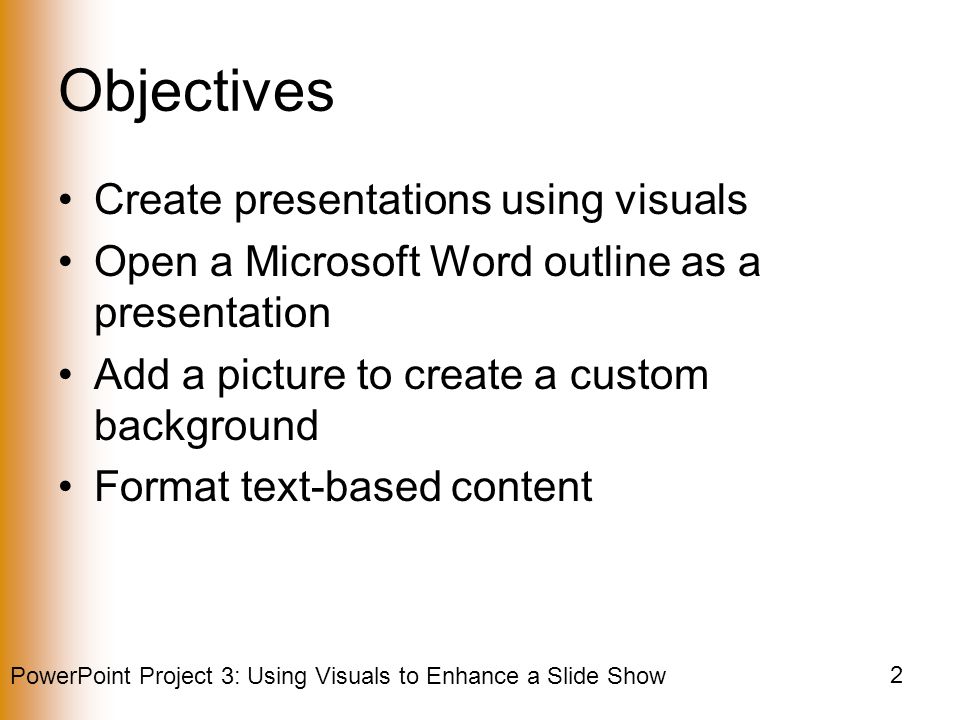 PowerPoint Project 3: Using Visuals to Enhance a Slide Show 2 Objectives Create presentations using visuals Open a Microsoft Word outline as a presentation Add a picture to create a custom background Format text-based content