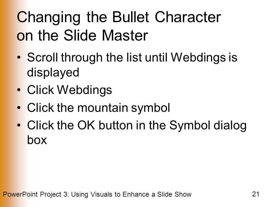 PowerPoint Project 3: Using Visuals to Enhance a Slide Show 21 Changing the Bullet Character on the Slide Master Scroll through the list until Webdings is displayed Click Webdings Click the mountain symbol Click the OK button in the Symbol dialog box