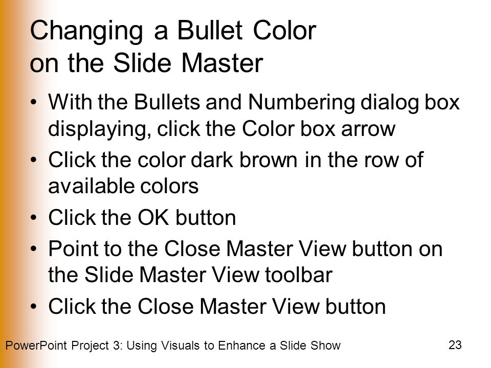 PowerPoint Project 3: Using Visuals to Enhance a Slide Show 23 Changing a Bullet Color on the Slide Master With the Bullets and Numbering dialog box displaying, click the Color box arrow Click the color dark brown in the row of available colors Click the OK button Point to the Close Master View button on the Slide Master View toolbar Click the Close Master View button