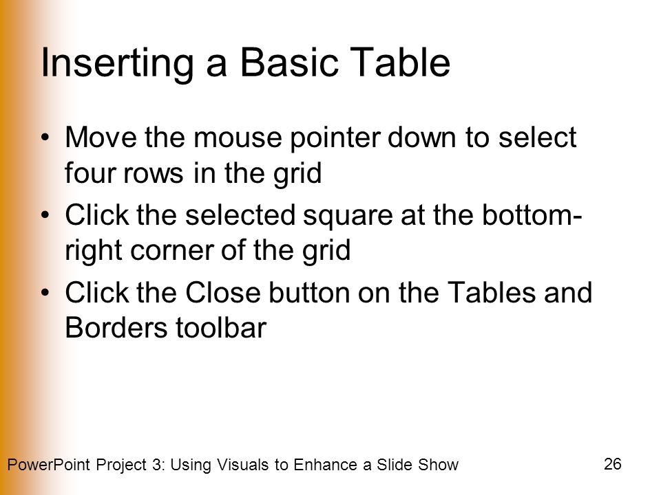PowerPoint Project 3: Using Visuals to Enhance a Slide Show 26 Inserting a Basic Table Move the mouse pointer down to select four rows in the grid Click the selected square at the bottom- right corner of the grid Click the Close button on the Tables and Borders toolbar