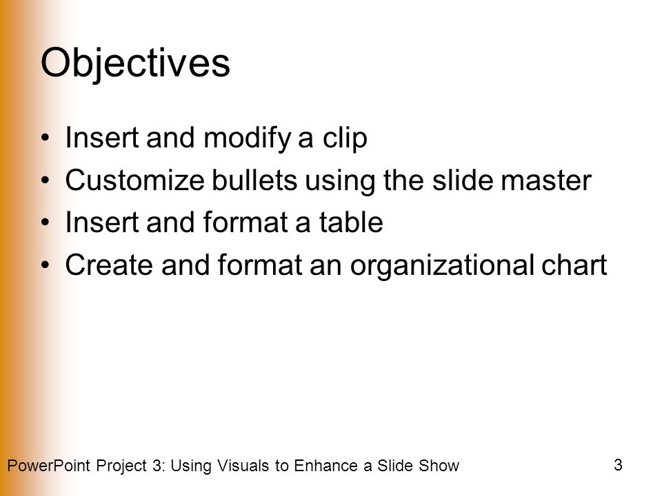 PowerPoint Project 3: Using Visuals to Enhance a Slide Show 3 Objectives Insert and modify a clip Customize bullets using the slide master Insert and format a table Create and format an organizational chart