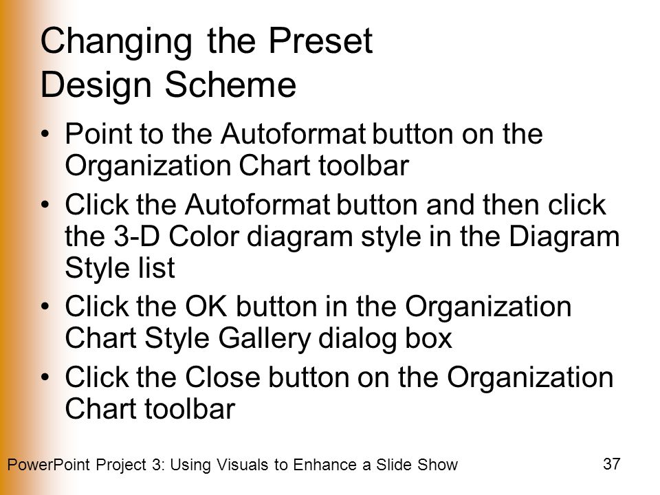 PowerPoint Project 3: Using Visuals to Enhance a Slide Show 37 Changing the Preset Design Scheme Point to the Autoformat button on the Organization Chart toolbar Click the Autoformat button and then click the 3-D Color diagram style in the Diagram Style list Click the OK button in the Organization Chart Style Gallery dialog box Click the Close button on the Organization Chart toolbar