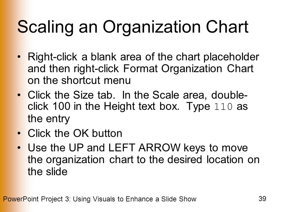 PowerPoint Project 3: Using Visuals to Enhance a Slide Show 39 Scaling an Organization Chart Right-click a blank area of the chart placeholder and then right-click Format Organization Chart on the shortcut menu Click the Size tab.