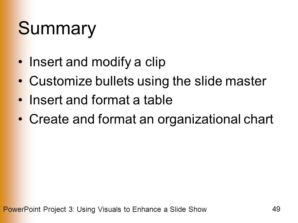 PowerPoint Project 3: Using Visuals to Enhance a Slide Show 49 Summary Insert and modify a clip Customize bullets using the slide master Insert and format a table Create and format an organizational chart