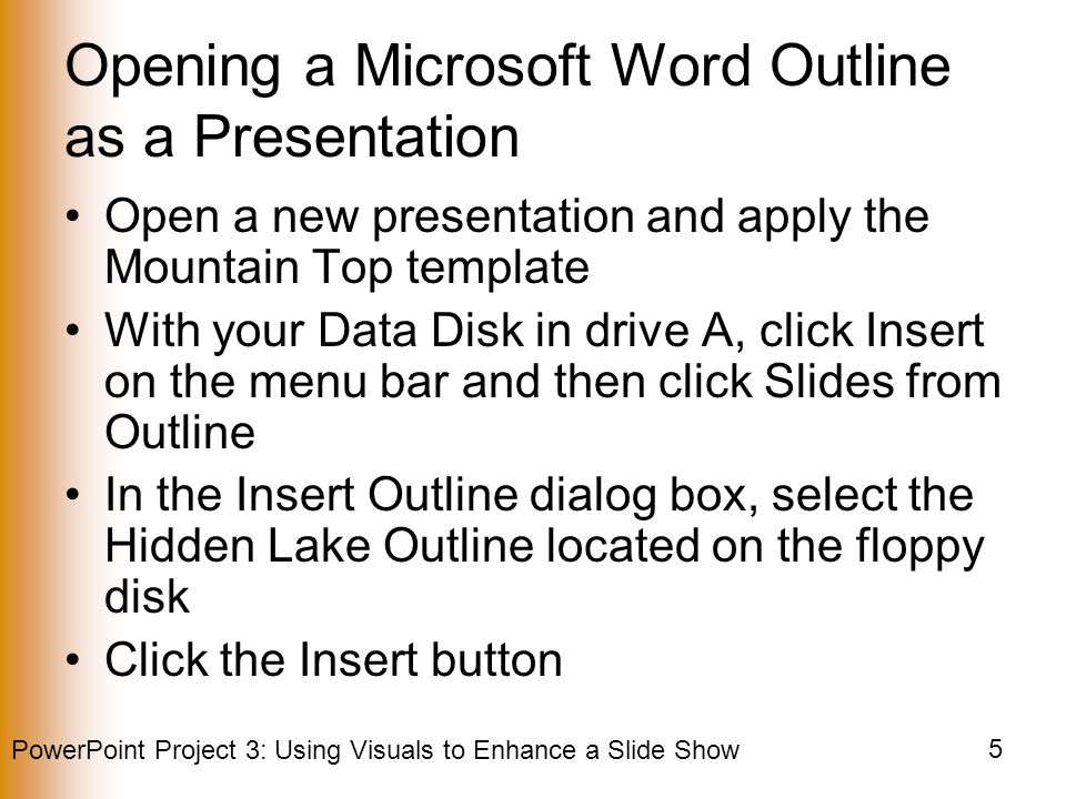 PowerPoint Project 3: Using Visuals to Enhance a Slide Show 5 Opening a Microsoft Word Outline as a Presentation Open a new presentation and apply the Mountain Top template With your Data Disk in drive A, click Insert on the menu bar and then click Slides from Outline In the Insert Outline dialog box, select the Hidden Lake Outline located on the floppy disk Click the Insert button
