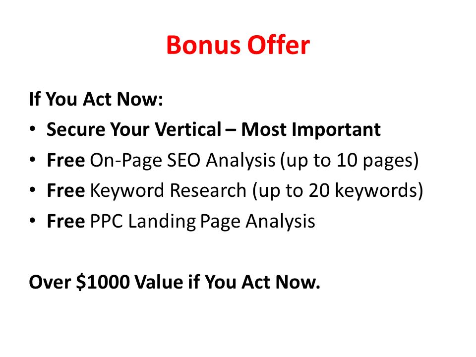 Bonus Offer If You Act Now: Secure Your Vertical – Most Important Free On-Page SEO Analysis (up to 10 pages) Free Keyword Research (up to 20 keywords) Free PPC Landing Page Analysis Over $1000 Value if You Act Now.