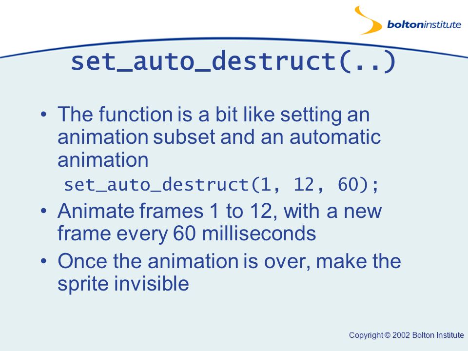 Copyright © 2002 Bolton Institute set_auto_destruct(..) The function is a bit like setting an animation subset and an automatic animation set_auto_destruct(1, 12, 60); Animate frames 1 to 12, with a new frame every 60 milliseconds Once the animation is over, make the sprite invisible