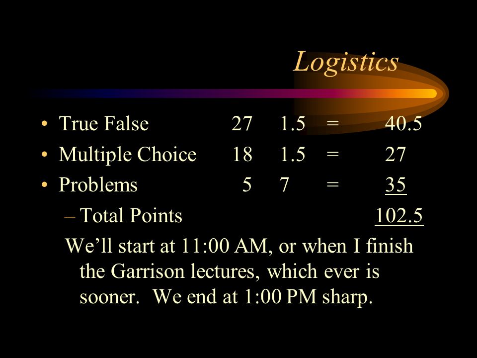 Logistics True False271.5= 40.5 Multiple Choice181.5= 27 Problems 57= 35 –Total Points102.5 We’ll start at 11:00 AM, or when I finish the Garrison lectures, which ever is sooner.