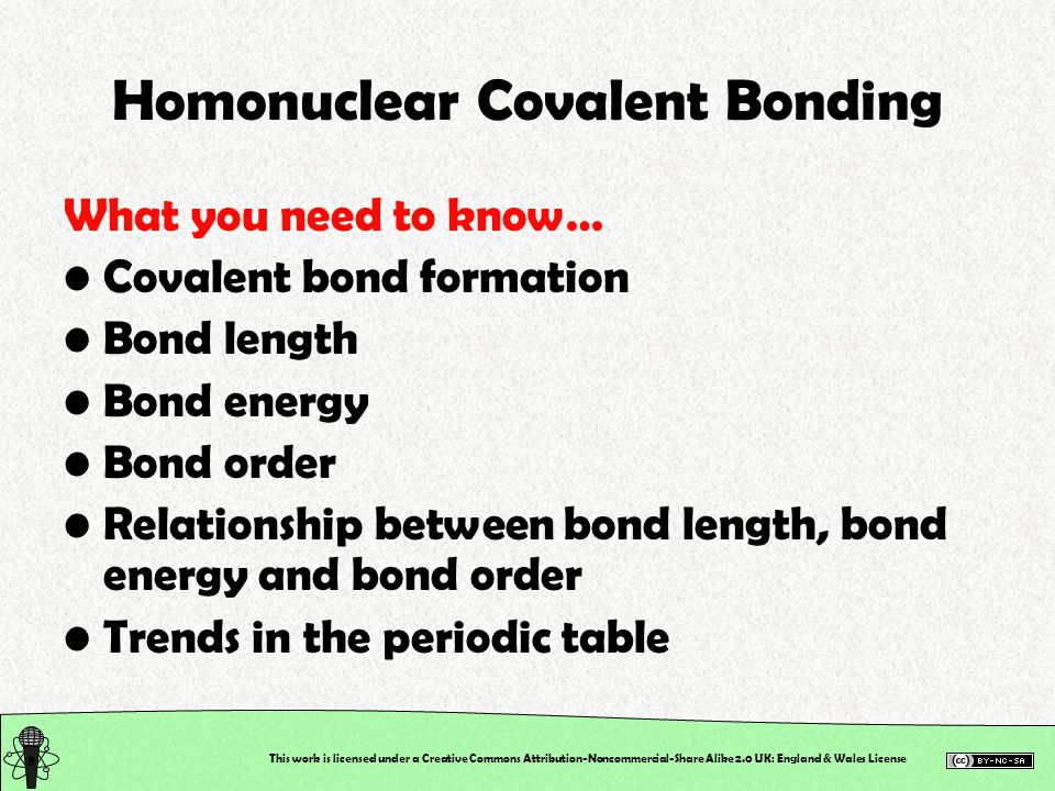 This work is licensed under a Creative Commons Attribution-Noncommercial-Share Alike 2.0 UK: England & Wales License Homonuclear Covalent Bonding What you need to know… Covalent bond formation Bond length Bond energy Bond order Relationship between bond length, bond energy and bond order Trends in the periodic table