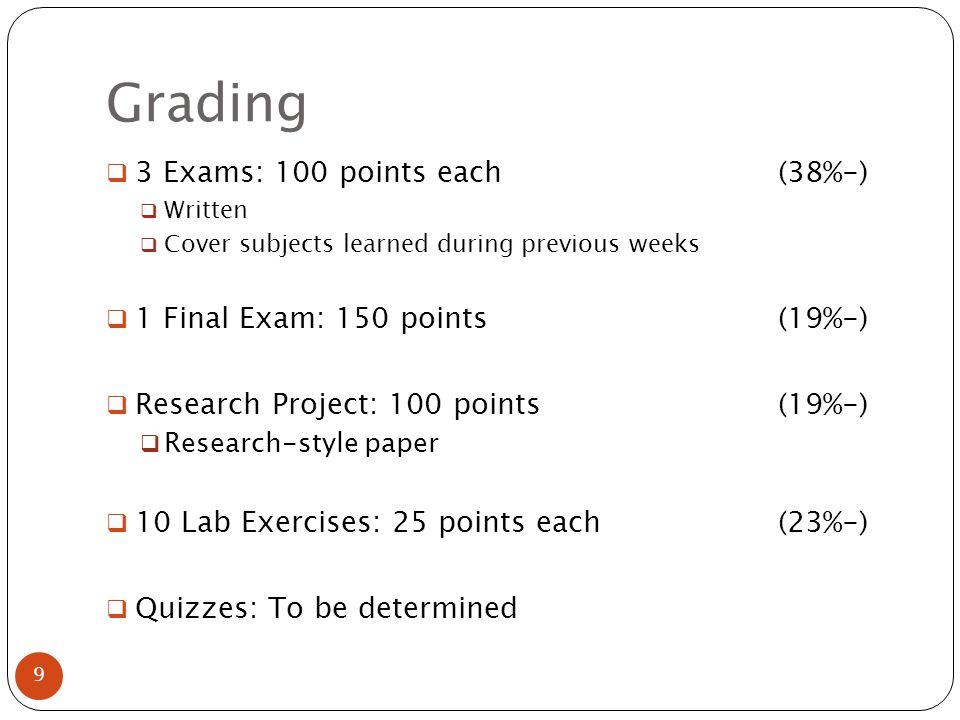 Grading  3 Exams: 100 points each(38%-)  Written  Cover subjects learned during previous weeks  1 Final Exam: 150 points(19%-)  Research Project: 100 points(19%-)  Research-style paper  10 Lab Exercises: 25 points each(23%-)  Quizzes: To be determined 9