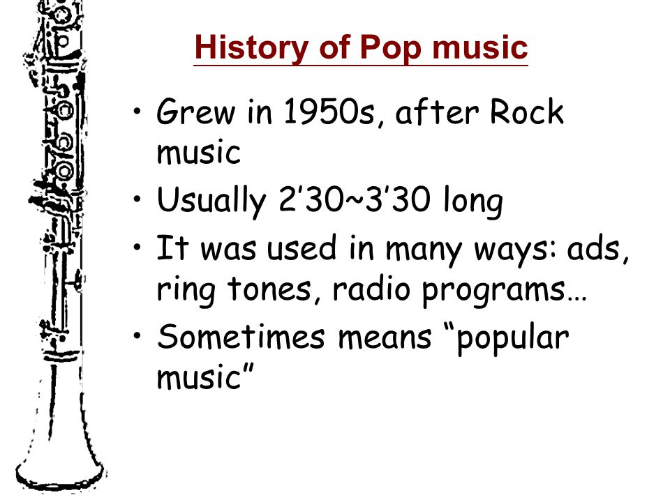 History of Pop music Grew in 1950s, after Rock music Usually 2’30~3’30 long It was used in many ways: ads, ring tones, radio programs… Sometimes means popular music