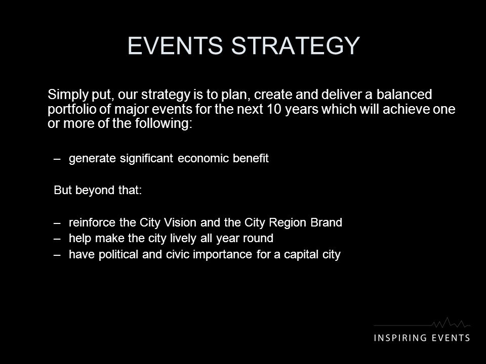 EVENTS STRATEGY Simply put, our strategy is to plan, create and deliver a balanced portfolio of major events for the next 10 years which will achieve one or more of the following: –generate significant economic benefit But beyond that: –reinforce the City Vision and the City Region Brand –help make the city lively all year round –have political and civic importance for a capital city