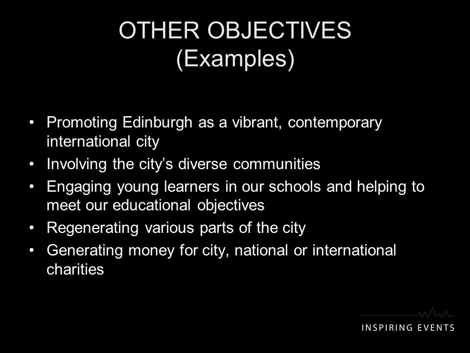 OTHER OBJECTIVES (Examples) Promoting Edinburgh as a vibrant, contemporary international city Involving the city’s diverse communities Engaging young learners in our schools and helping to meet our educational objectives Regenerating various parts of the city Generating money for city, national or international charities