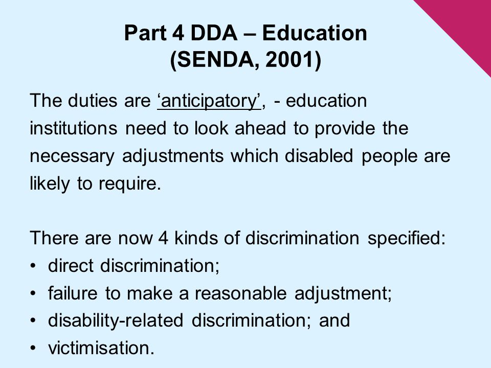 Part 4 DDA – Education (SENDA, 2001) The duties are ‘anticipatory’, - education institutions need to look ahead to provide the necessary adjustments which disabled people are likely to require.