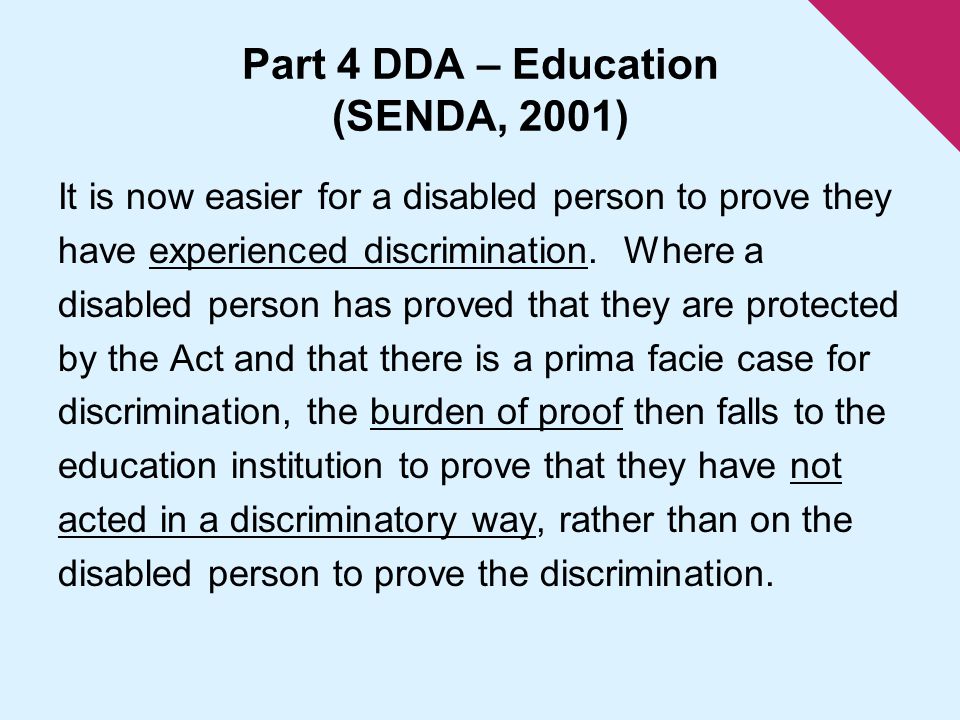 Part 4 DDA – Education (SENDA, 2001) It is now easier for a disabled person to prove they have experienced discrimination.