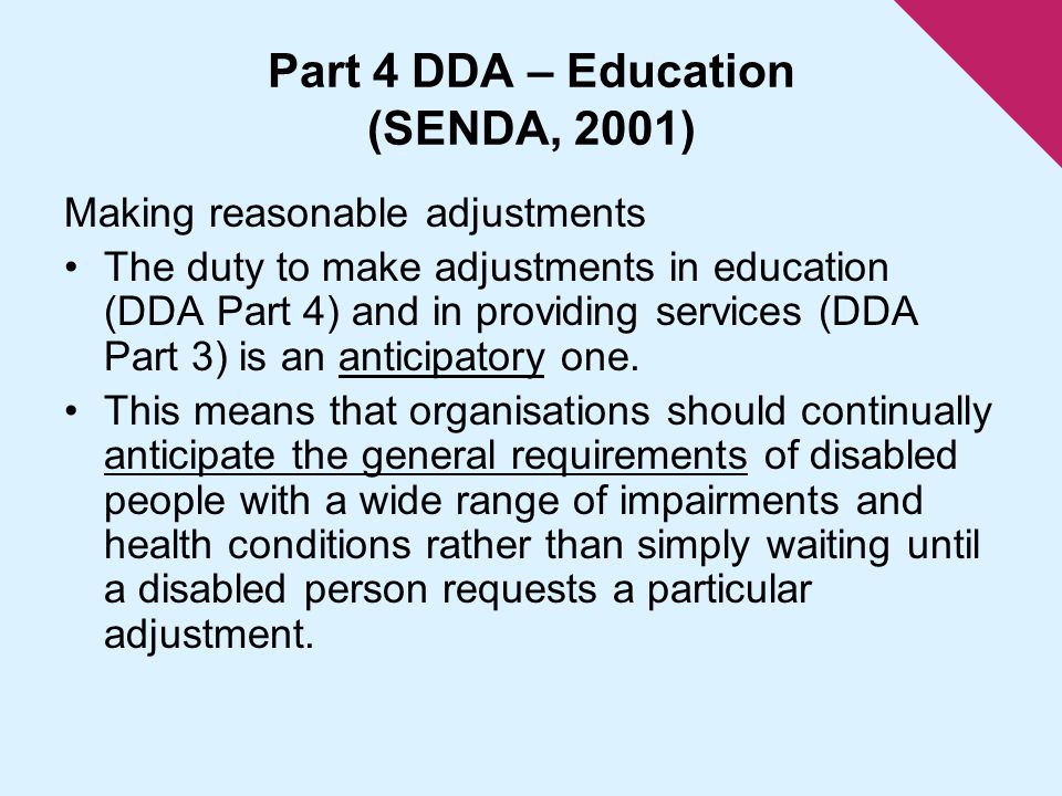 Part 4 DDA – Education (SENDA, 2001) Making reasonable adjustments The duty to make adjustments in education (DDA Part 4) and in providing services (DDA Part 3) is an anticipatory one.