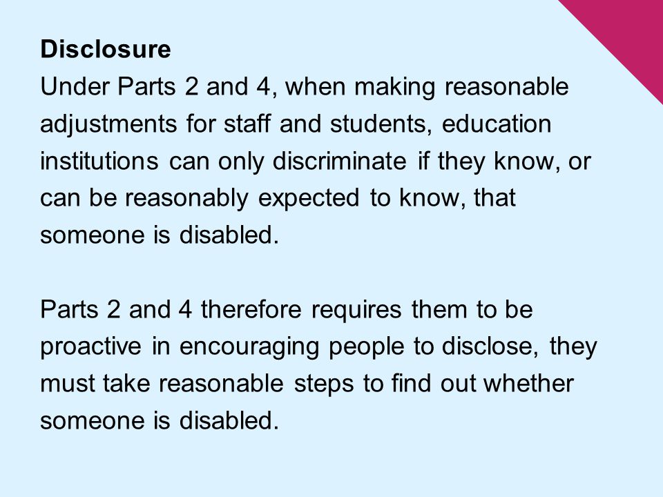 Disclosure Under Parts 2 and 4, when making reasonable adjustments for staff and students, education institutions can only discriminate if they know, or can be reasonably expected to know, that someone is disabled.