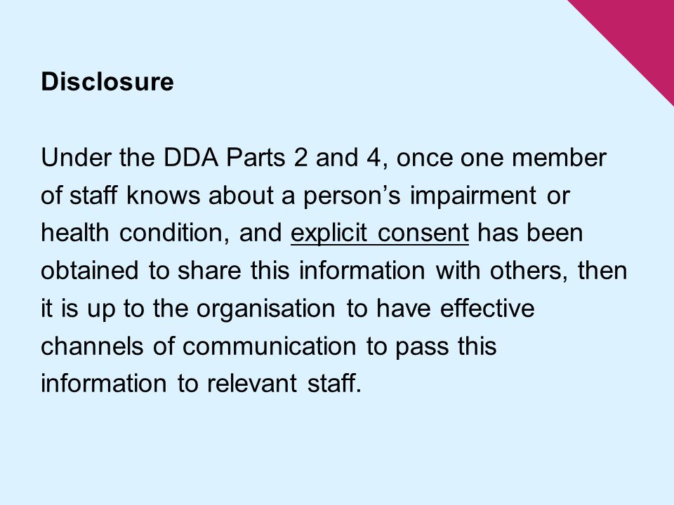 Disclosure Under the DDA Parts 2 and 4, once one member of staff knows about a person’s impairment or health condition, and explicit consent has been obtained to share this information with others, then it is up to the organisation to have effective channels of communication to pass this information to relevant staff.