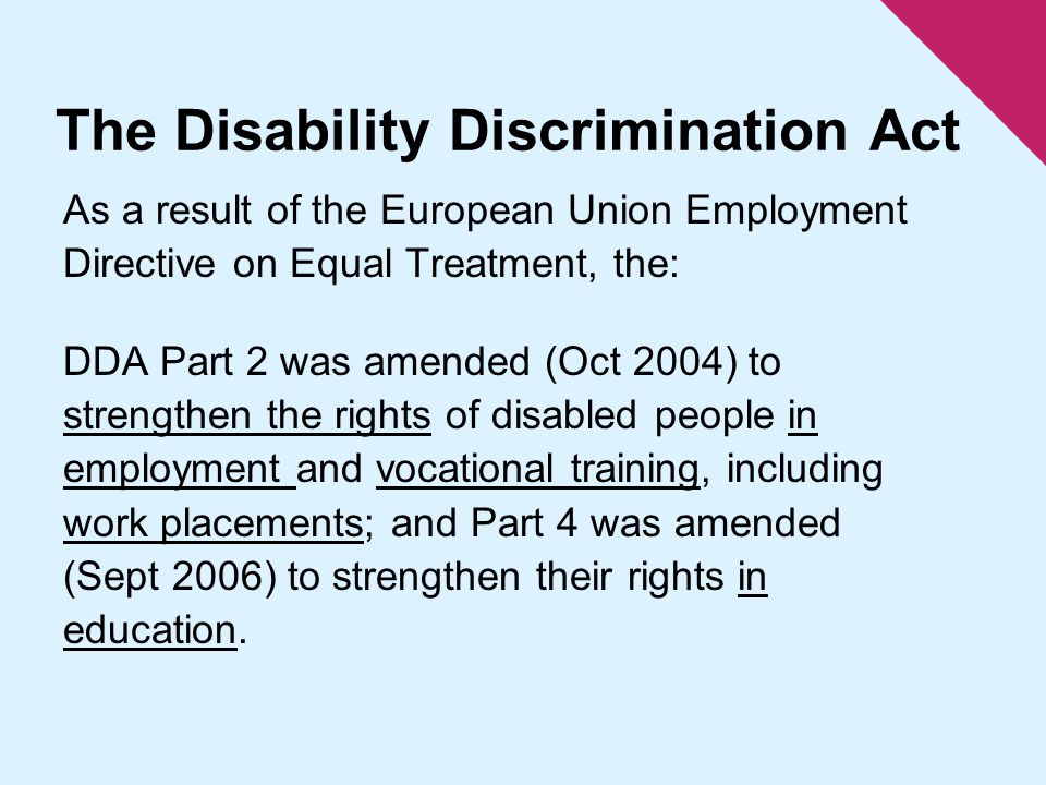 The Disability Discrimination Act As a result of the European Union Employment Directive on Equal Treatment, the: DDA Part 2 was amended (Oct 2004) to strengthen the rights of disabled people in employment and vocational training, including work placements; and Part 4 was amended (Sept 2006) to strengthen their rights in education.