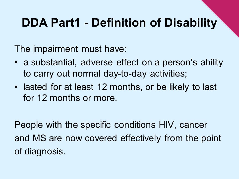 DDA Part1 - Definition of Disability The impairment must have: a substantial, adverse effect on a person’s ability to carry out normal day-to-day activities; lasted for at least 12 months, or be likely to last for 12 months or more.