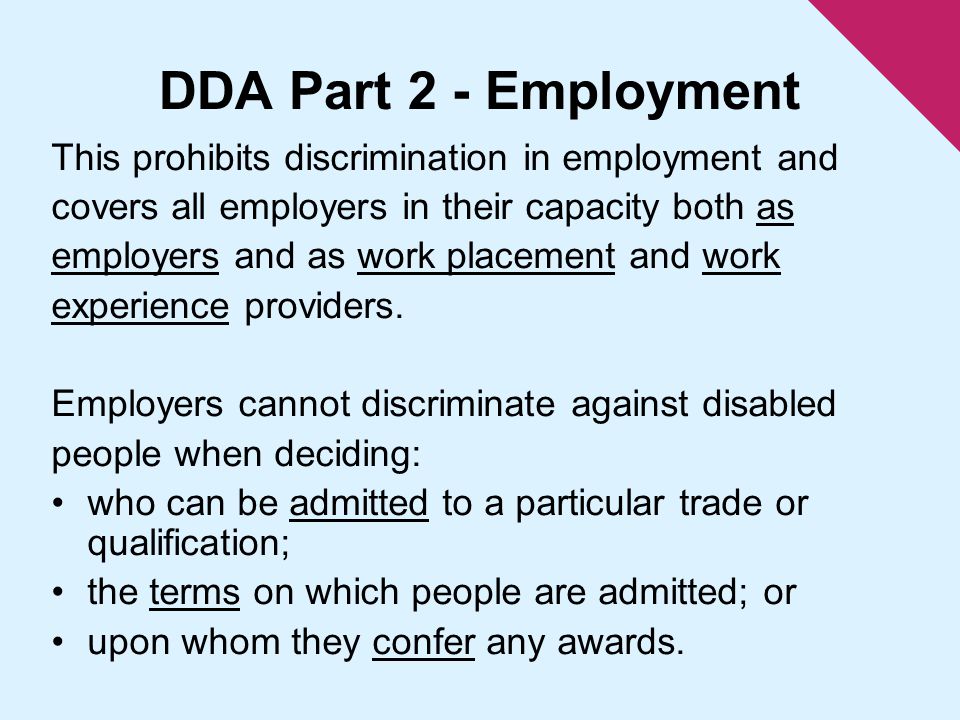 DDA Part 2 - Employment This prohibits discrimination in employment and covers all employers in their capacity both as employers and as work placement and work experience providers.