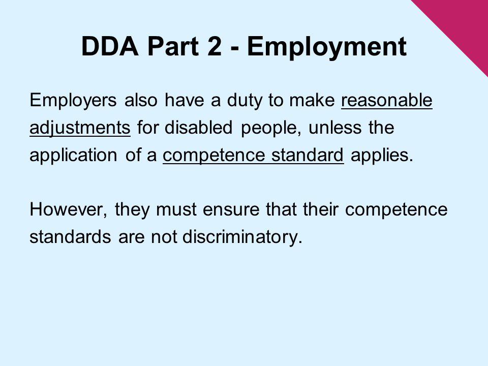 DDA Part 2 - Employment Employers also have a duty to make reasonable adjustments for disabled people, unless the application of a competence standard applies.