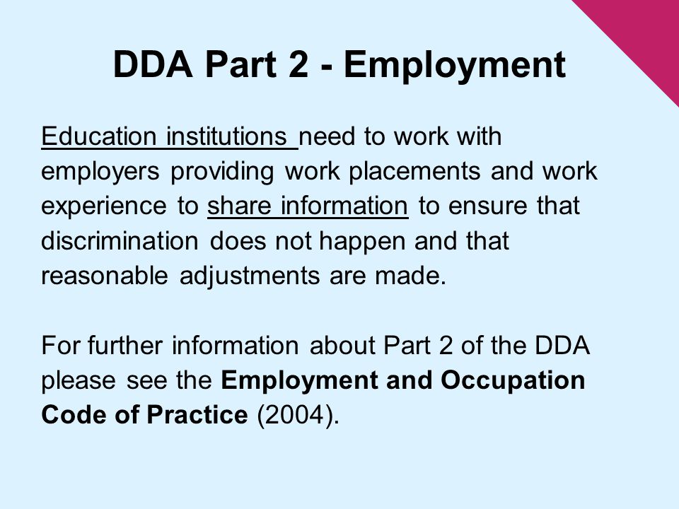 DDA Part 2 - Employment Education institutions need to work with employers providing work placements and work experience to share information to ensure that discrimination does not happen and that reasonable adjustments are made.