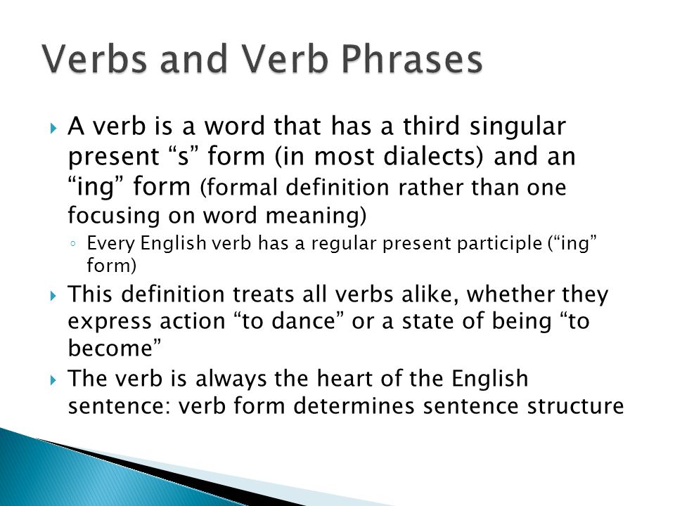  A verb is a word that has a third singular present s form (in most dialects) and an ing form (formal definition rather than one focusing on word meaning) ◦ Every English verb has a regular present participle ( ing form)  This definition treats all verbs alike, whether they express action to dance or a state of being to become  The verb is always the heart of the English sentence: verb form determines sentence structure
