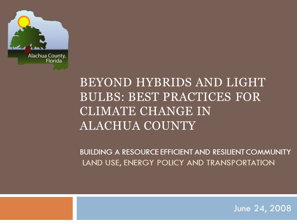 BEYOND HYBRIDS AND LIGHT BULBS: BEST PRACTICES FOR CLIMATE CHANGE IN ALACHUA COUNTY BUILDING A RESOURCE EFFICIENT AND RESILIENT COMMUNITY LAND USE, ENERGY POLICY AND TRANSPORTATION June 24, 2008