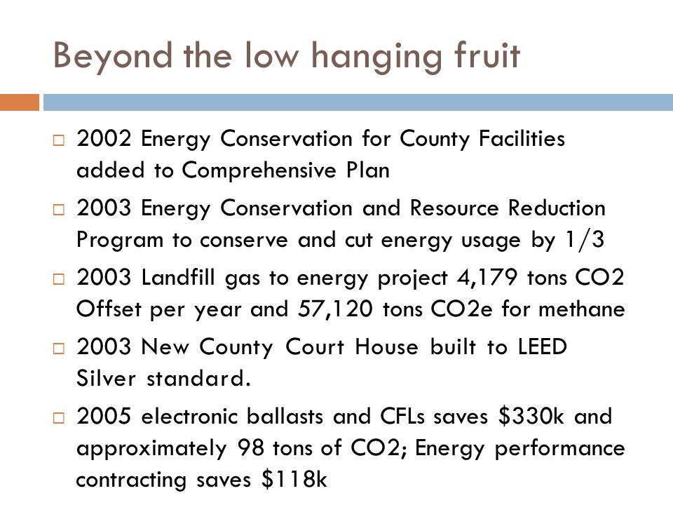 Beyond the low hanging fruit  2002 Energy Conservation for County Facilities added to Comprehensive Plan  2003 Energy Conservation and Resource Reduction Program to conserve and cut energy usage by 1/3  2003 Landfill gas to energy project 4,179 tons CO2 Offset per year and 57,120 tons CO2e for methane  2003 New County Court House built to LEED Silver standard.