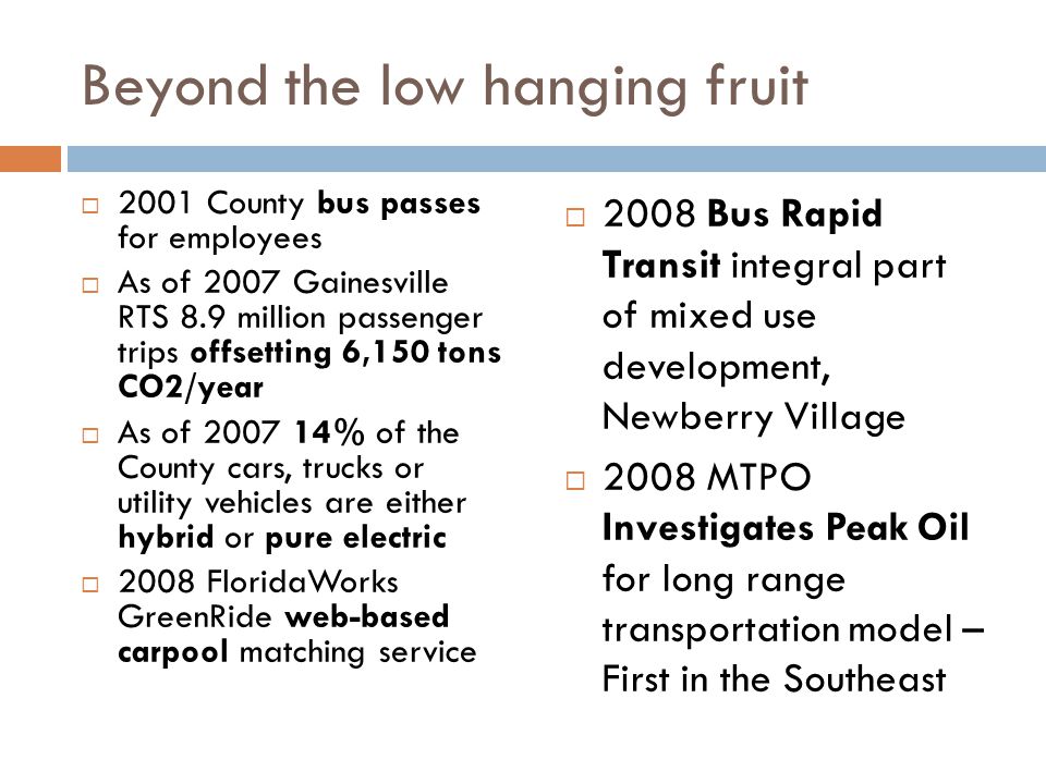 Beyond the low hanging fruit  2001 County bus passes for employees  As of 2007 Gainesville RTS 8.9 million passenger trips offsetting 6,150 tons CO2/year  As of % of the County cars, trucks or utility vehicles are either hybrid or pure electric  2008 FloridaWorks GreenRide web-based carpool matching service  2008 Bus Rapid Transit integral part of mixed use development, Newberry Village  2008 MTPO Investigates Peak Oil for long range transportation model – First in the Southeast