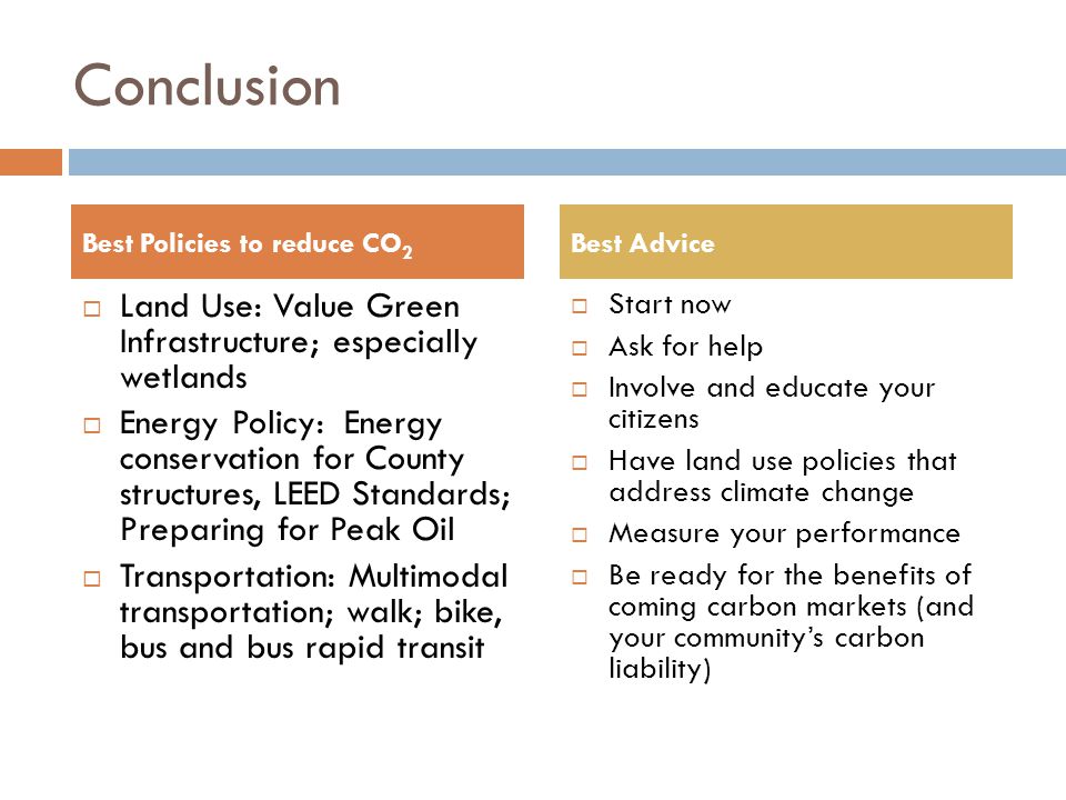 Conclusion  Land Use: Value Green Infrastructure; especially wetlands  Energy Policy: Energy conservation for County structures, LEED Standards; Preparing for Peak Oil  Transportation: Multimodal transportation; walk; bike, bus and bus rapid transit  Start now  Ask for help  Involve and educate your citizens  Have land use policies that address climate change  Measure your performance  Be ready for the benefits of coming carbon markets (and your community’s carbon liability) Best Policies to reduce CO 2 Best Advice