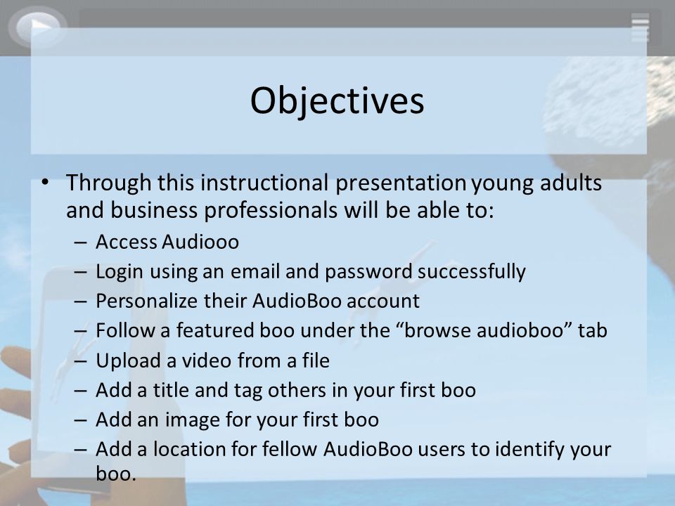 Objectives Through this instructional presentation young adults and business professionals will be able to: – Access Audiooo – Login using an  and password successfully – Personalize their AudioBoo account – Follow a featured boo under the browse audioboo tab – Upload a video from a file – Add a title and tag others in your first boo – Add an image for your first boo – Add a location for fellow AudioBoo users to identify your boo.