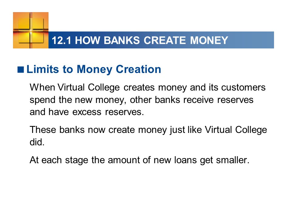 12.1 HOW BANKS CREATE MONEY  Limits to Money Creation When Virtual College creates money and its customers spend the new money, other banks receive reserves and have excess reserves.