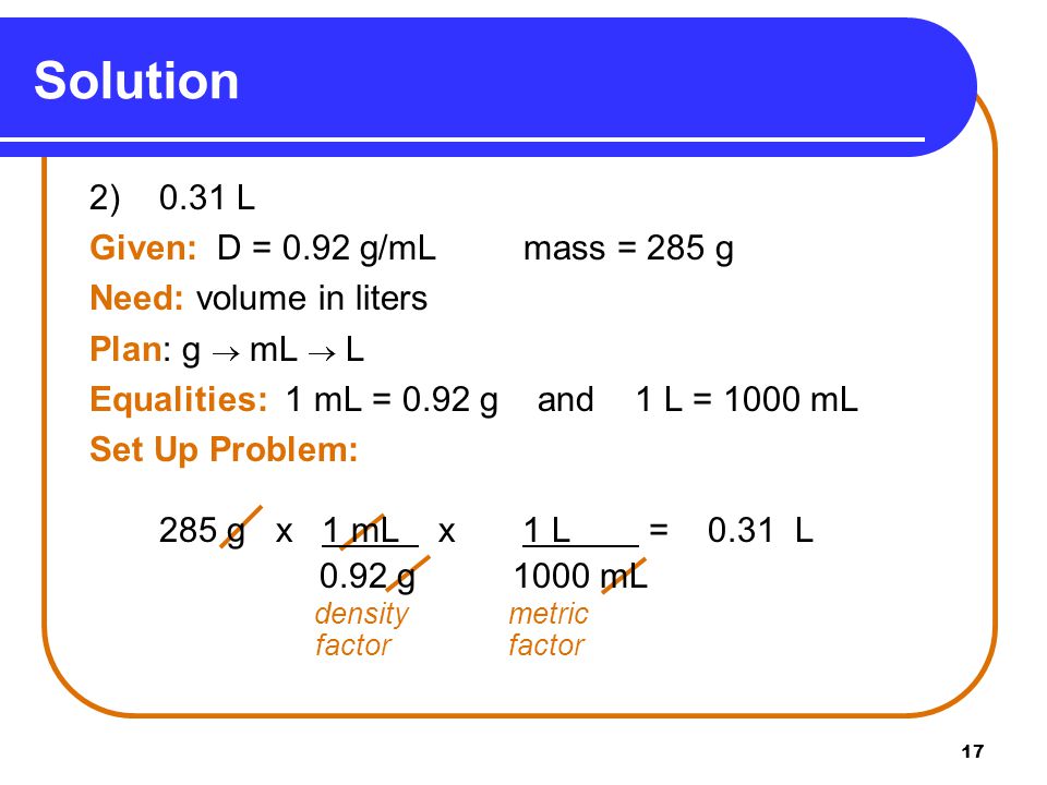 17 Solution 2) 0.31 L Given: D = 0.92 g/mL mass = 285 g Need: volume in liters Plan: g  mL  L Equalities: 1 mL = 0.92 g and 1 L = 1000 mL Set Up Problem: 285 g x 1 mL x 1 L = 0.31 L 0.92 g 1000 mL density metric factorfactor