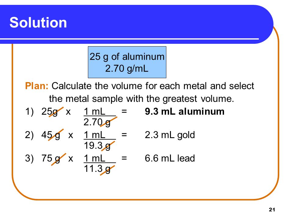 21 Solution 25 g of aluminum 2.70 g/mL 1) Plan: Calculate the volume for each metal and select the metal sample with the greatest volume.