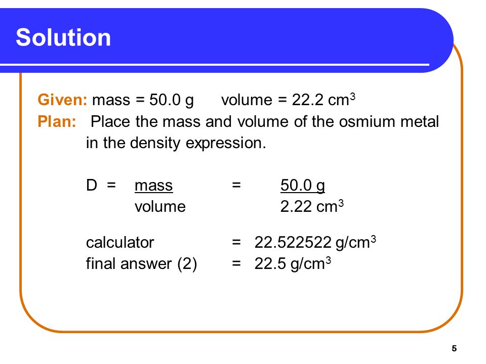5 Given: mass = 50.0 g volume = 22.2 cm 3 Plan: Place the mass and volume of the osmium metal in the density expression.