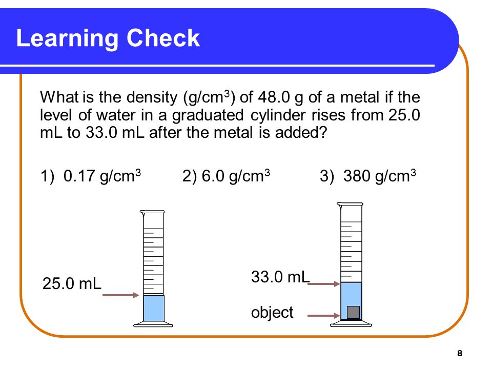 8 What is the density (g/cm 3 ) of 48.0 g of a metal if the level of water in a graduated cylinder rises from 25.0 mL to 33.0 mL after the metal is added.