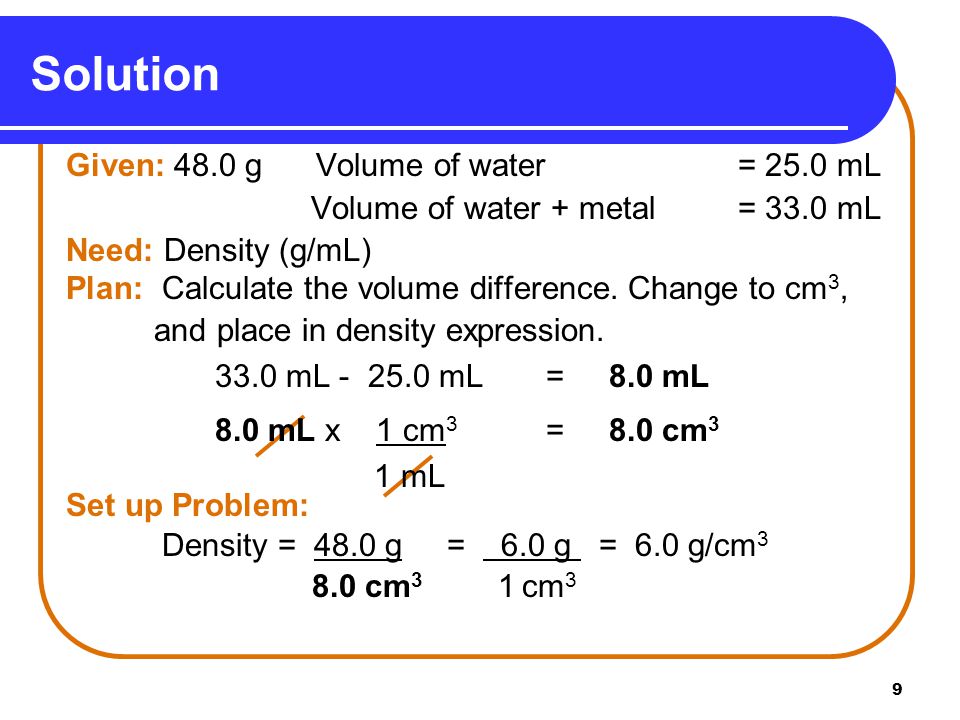 9 Solution Given: 48.0 g Volume of water = 25.0 mL Volume of water + metal = 33.0 mL Need: Density (g/mL) Plan: Calculate the volume difference.