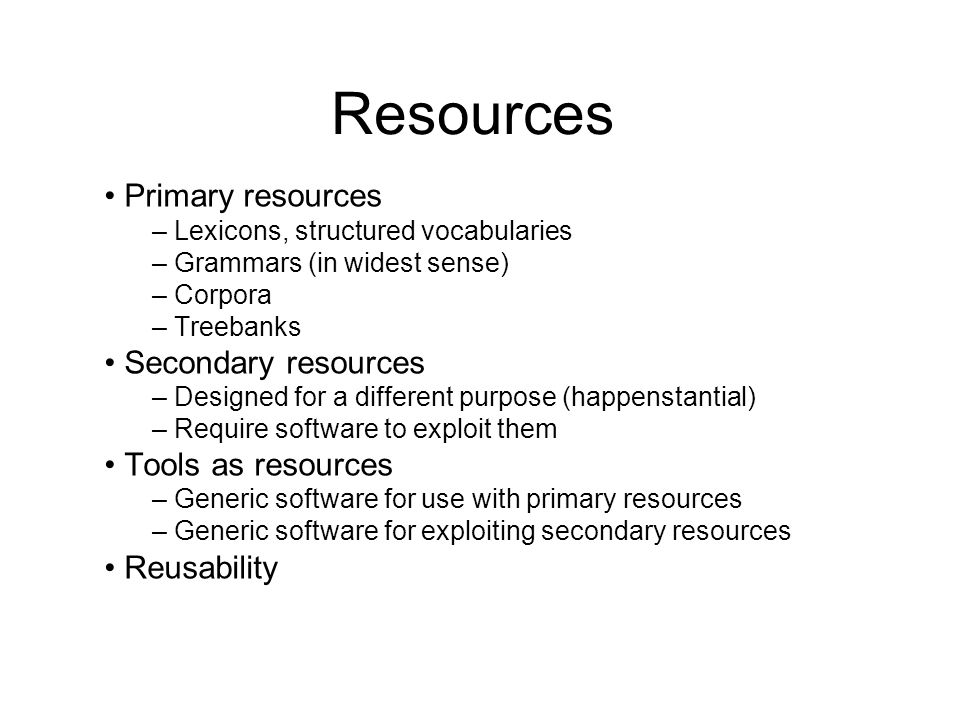 Resources Primary resources – Lexicons, structured vocabularies – Grammars (in widest sense) – Corpora – Treebanks Secondary resources – Designed for a different purpose (happenstantial) – Require software to exploit them Tools as resources – Generic software for use with primary resources – Generic software for exploiting secondary resources Reusability