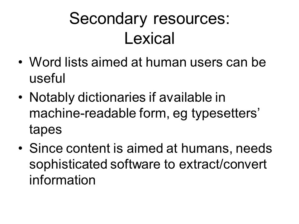 Secondary resources: Lexical Word lists aimed at human users can be useful Notably dictionaries if available in machine-readable form, eg typesetters’ tapes Since content is aimed at humans, needs sophisticated software to extract/convert information