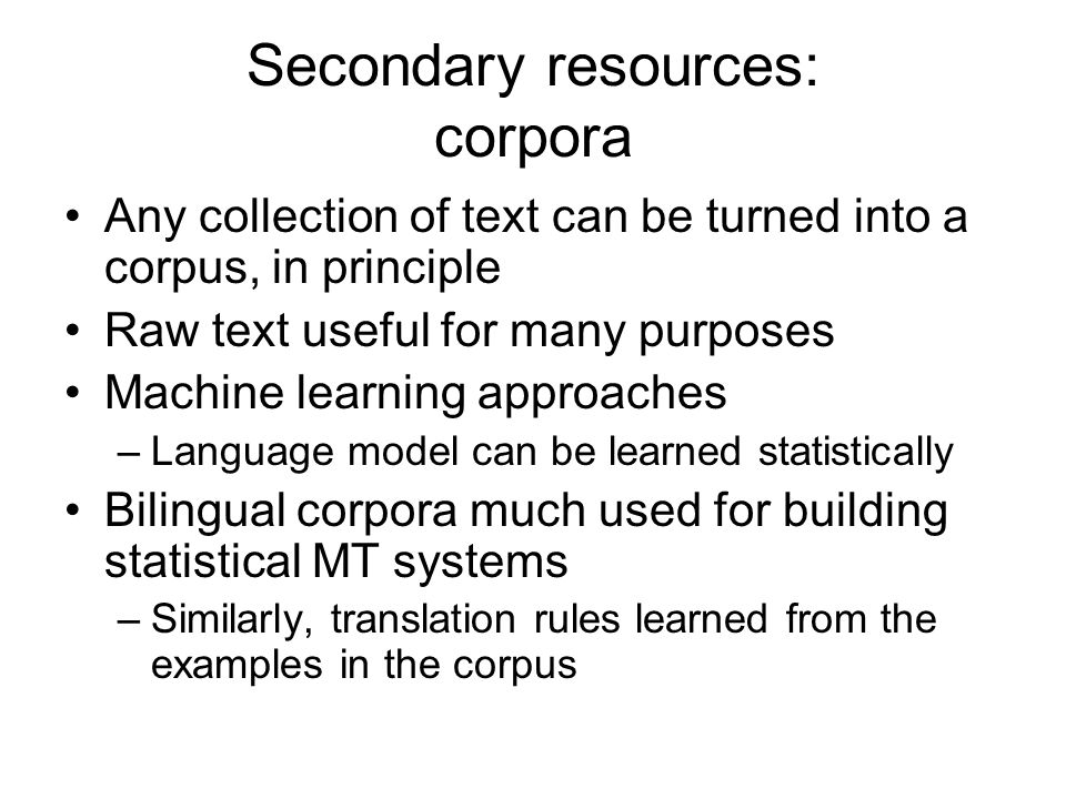 Secondary resources: corpora Any collection of text can be turned into a corpus, in principle Raw text useful for many purposes Machine learning approaches –Language model can be learned statistically Bilingual corpora much used for building statistical MT systems –Similarly, translation rules learned from the examples in the corpus
