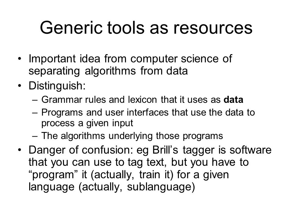 Generic tools as resources Important idea from computer science of separating algorithms from data Distinguish: –Grammar rules and lexicon that it uses as data –Programs and user interfaces that use the data to process a given input –The algorithms underlying those programs Danger of confusion: eg Brill’s tagger is software that you can use to tag text, but you have to program it (actually, train it) for a given language (actually, sublanguage)