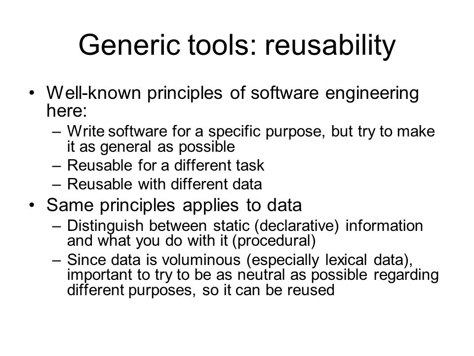 Generic tools: reusability Well-known principles of software engineering here: –Write software for a specific purpose, but try to make it as general as possible –Reusable for a different task –Reusable with different data Same principles applies to data –Distinguish between static (declarative) information and what you do with it (procedural) –Since data is voluminous (especially lexical data), important to try to be as neutral as possible regarding different purposes, so it can be reused